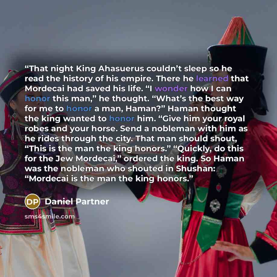 “That night King Ahasuerus couldn’t sleep so he read the history of his empire. There he learned that Mordecai had saved his life. “I wonder how I can honor this man,” he thought. “What’s the best way for me to honor a man, Haman?” Haman thought the king wanted to honor him. “Give him your royal…” quote by Daniel Partner