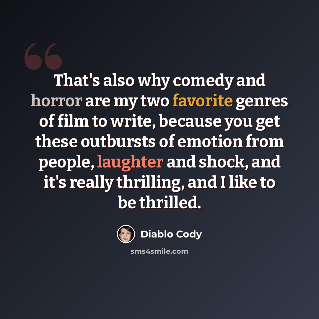 “That's also why comedy and horror are my two favorite genres of film to write, because you get these outbursts of emotion from people, laughter and shock, and it's really thrilling, and I like to be thrilled.” quote by Diablo Cody