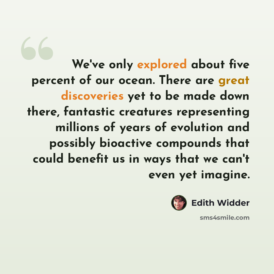 “We've only explored about five percent of our ocean. There are great discoveries yet to be made down there, fantastic creatures representing millions of years of evolution and possibly bioactive compounds that could benefit us in ways that we can't even yet imagine.” quote by Edith Widder