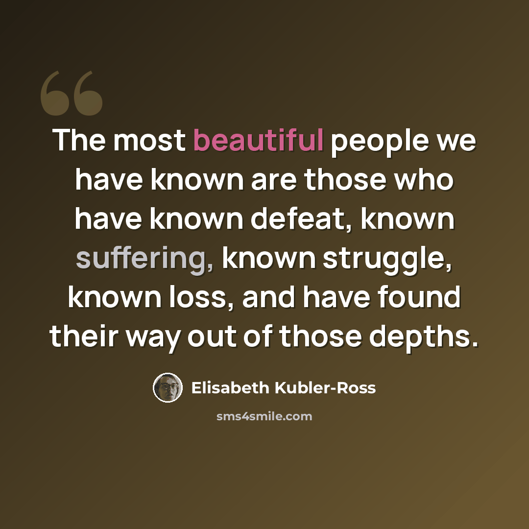 “The most beautiful people we have known are those who have known defeat, known suffering, known struggle, known loss, and have found their way out of those depths.” quote by Elisabeth Kubler-Ross