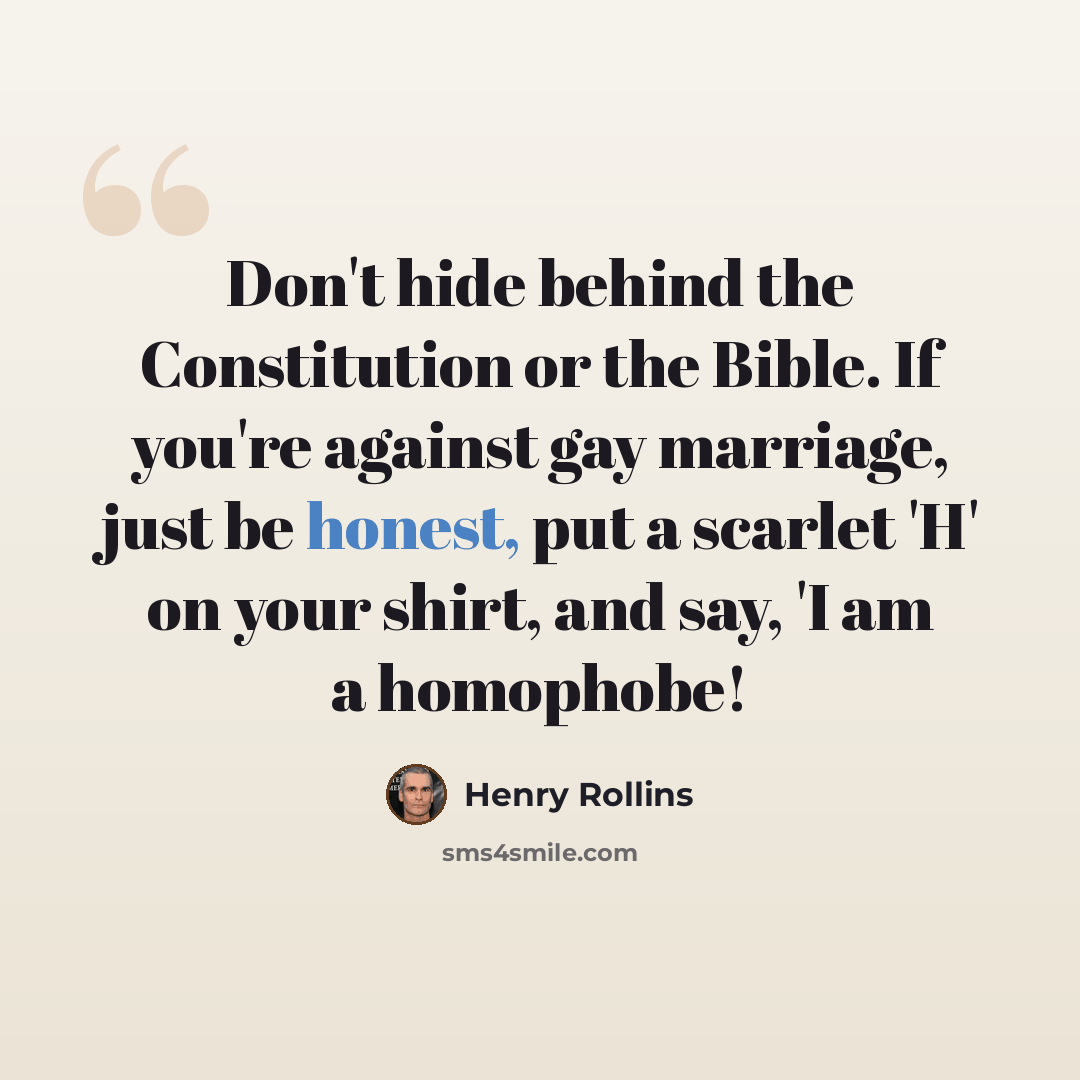“Don't hide behind the Constitution or the Bible. If you're against gay marriage, just be honest, put a scarlet 'H' on your shirt, and say, 'I am a homophobe!” quote by Henry Rollins