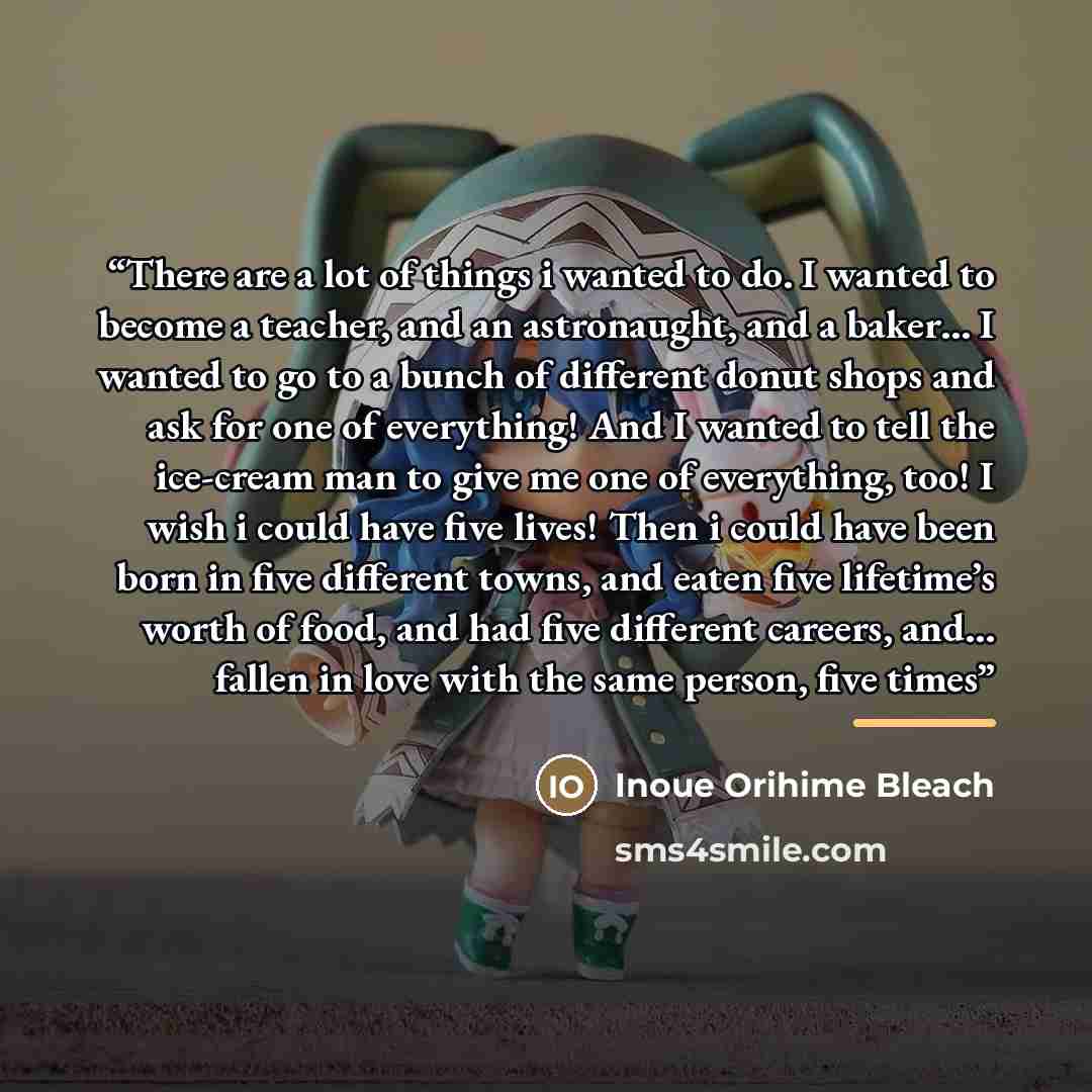 “There are a lot of things i wanted to do. I wanted to become a teacher, and an astronaught, and a baker… I wanted to go to a bunch of different donut shops and ask for one of everything! And I wanted to tell the ice-cream man to give me one of everything, too! I wish i could have five lives! Then…” quote by Inoue Orihime Bleach