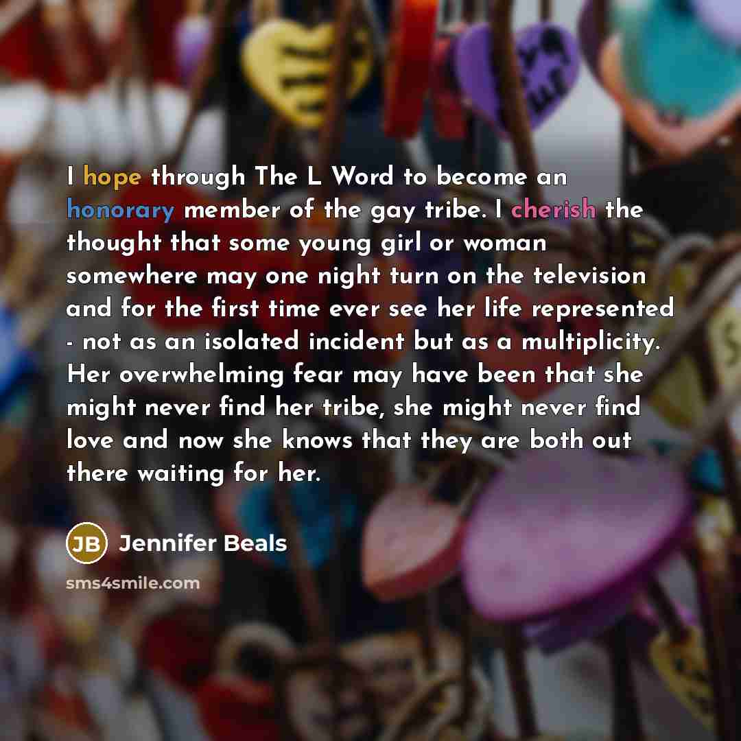 “I hope through The L Word to become an honorary member of the gay tribe. I cherish the thought that some young girl or woman somewhere may one night turn on the television and for the first time ever see her life represented - not as an isolated incident but as a multiplicity. Her overwhelming…” quote by Jennifer Beals