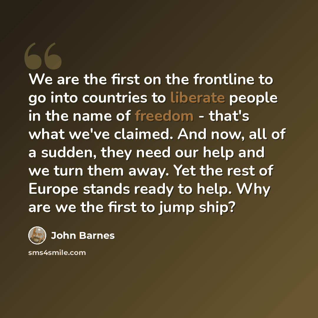 “We are the first on the frontline to go into countries to liberate people in the name of freedom - that's what we've claimed. And now, all of a sudden, they need our help and we turn them away. Yet the rest of Europe stands ready to help. Why are we the first to jump ship?” quote by John Barnes