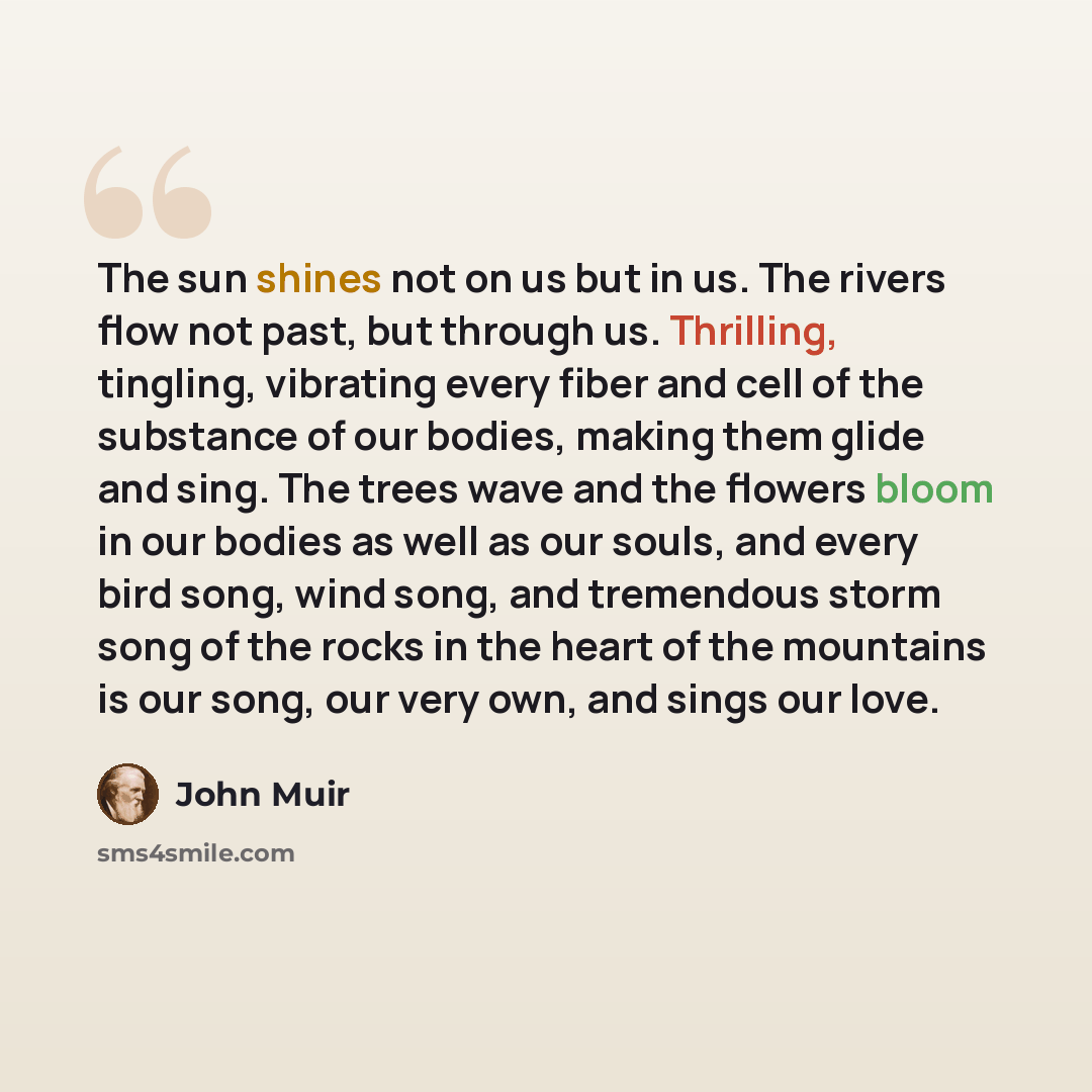 “The sun shines not on us but in us. The rivers flow not past, but through us. Thrilling, tingling, vibrating every fiber and cell of the substance of our bodies, making them glide and sing. The trees wave and the flowers bloom in our bodies as well as our souls, and every bird song, wind song, and…” quote by John Muir