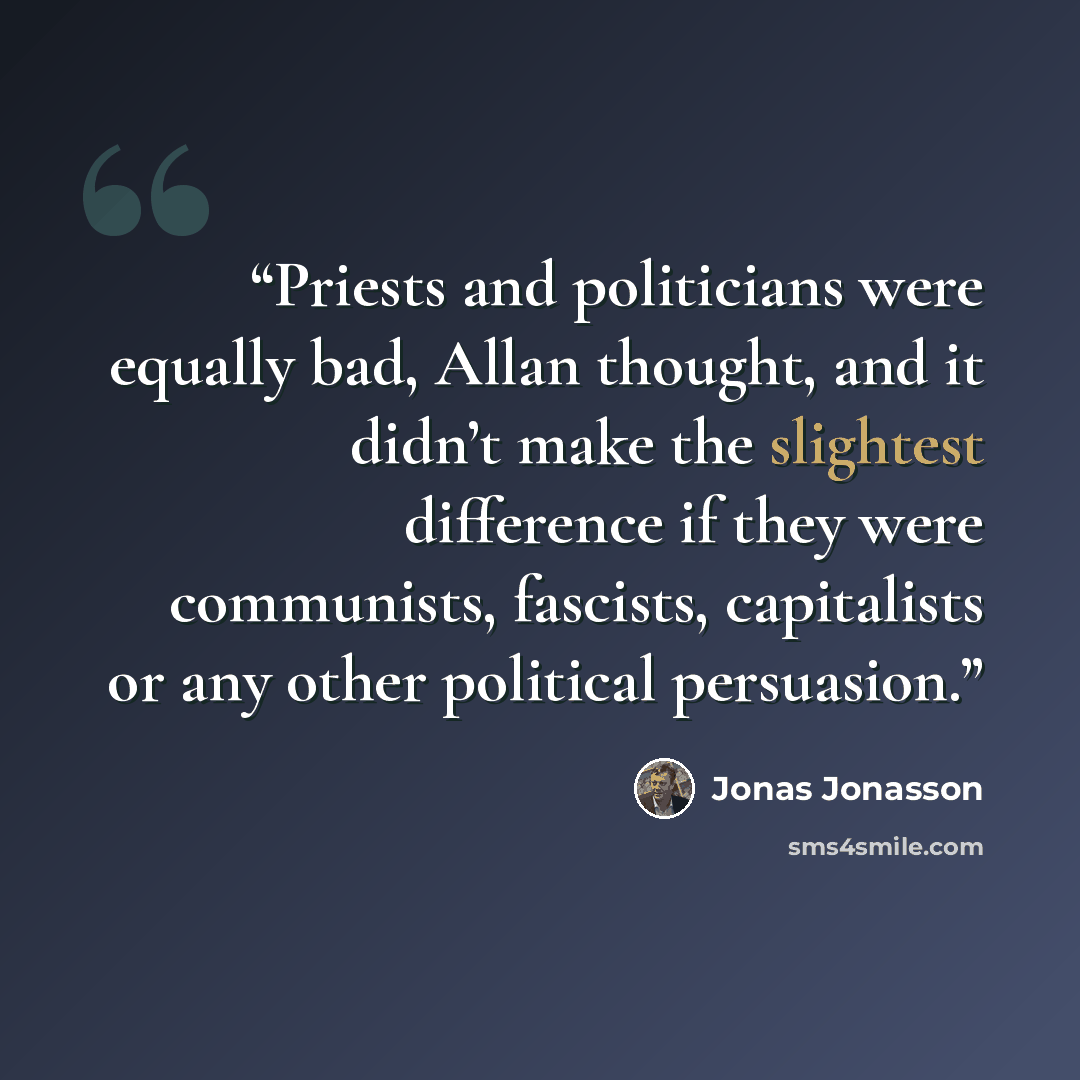 “Priests and politicians were equally bad, Allan thought, and it didn’t make the slightest difference if they were communists, fascists, capitalists or any other political persuasion.” quote by Jonas Jonasson