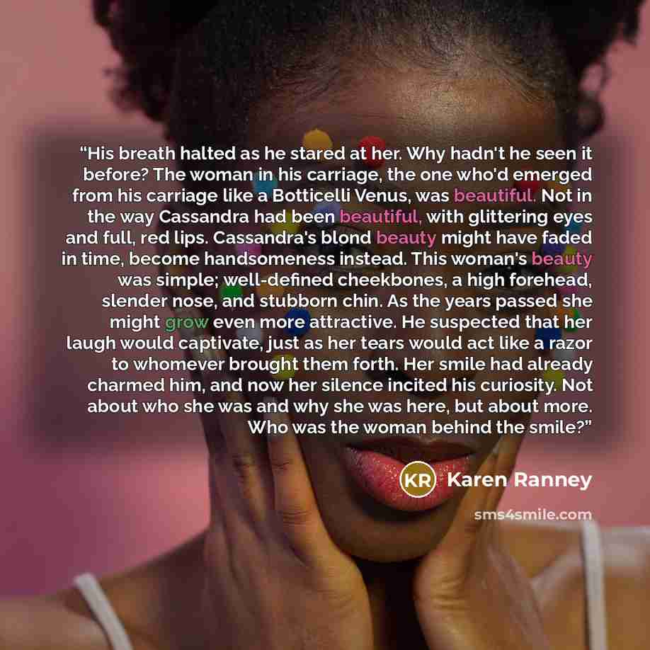 “His breath halted as he stared at her. Why hadn't he seen it before? The woman in his carriage, the one who'd emerged from his carriage like a Botticelli Venus, was beautiful. Not in the way Cassandra had been beautiful, with glittering eyes and full, red lips. Cassandra's blond beauty might have…” quote by Karen Ranney