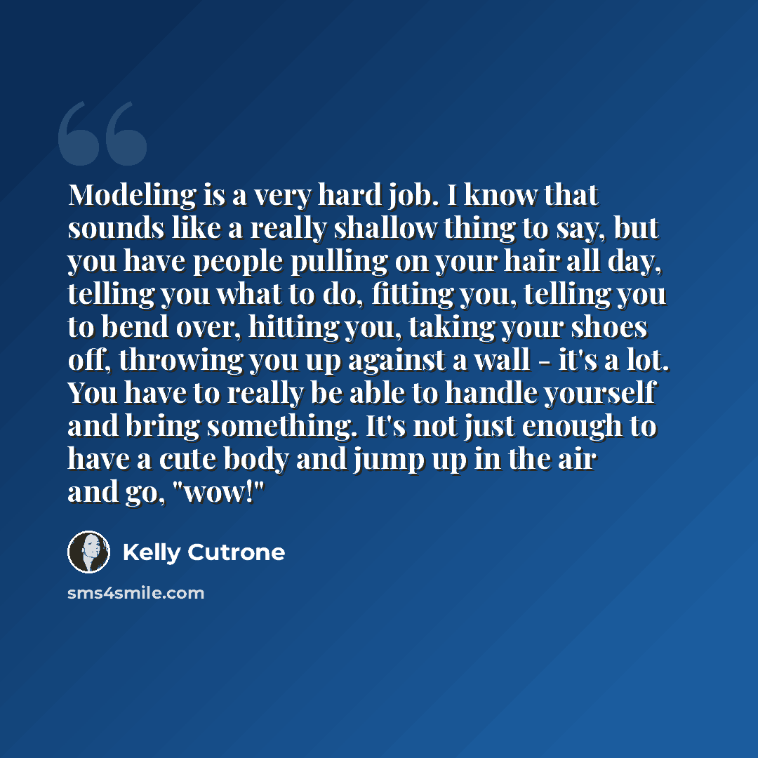 “Modeling is a very hard job. I know that sounds like a really shallow thing to say, but you have people pulling on your hair all day, telling you what to do, fitting you, telling you to bend over, hitting you, taking your shoes off, throwing you up against a wall - it's a lot. You have to really…” quote by Kelly Cutrone