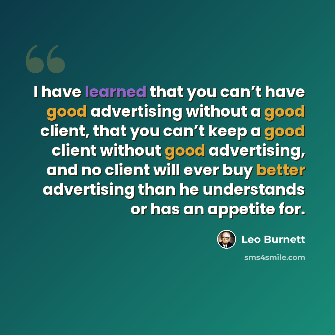 “I have learned that you can’t have good advertising without a good client, that you can’t keep a good client without good advertising, and no client will ever buy better advertising than he understands or has an appetite for.” quote by Leo Burnett