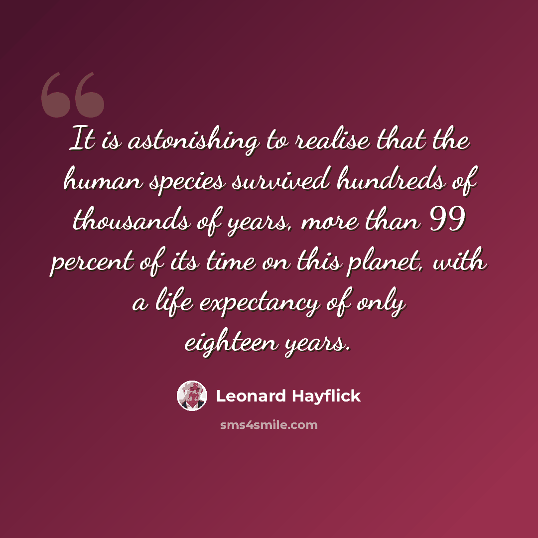 “It is astonishing to realise that the human species survived hundreds of thousands of years, more than 99 percent of its time on this planet, with a life expectancy of only eighteen years.” quote by Leonard Hayflick