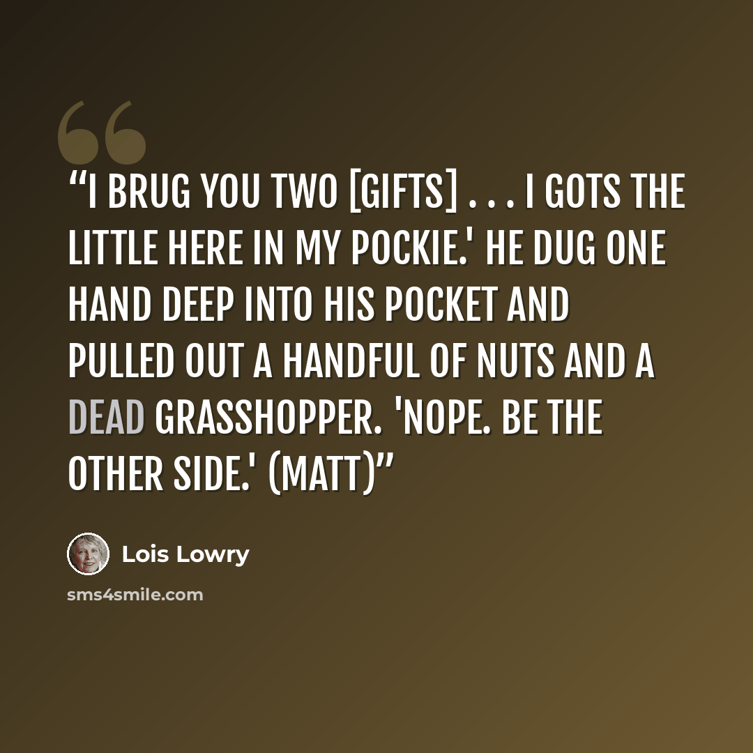 “I brug you two [gifts] . . . I gots the little here in my pockie.' He dug one hand deep into his pocket and pulled out a handful of nuts and a dead grasshopper. 'Nope. Be the other side.' (Matt)” quote by Lois Lowry