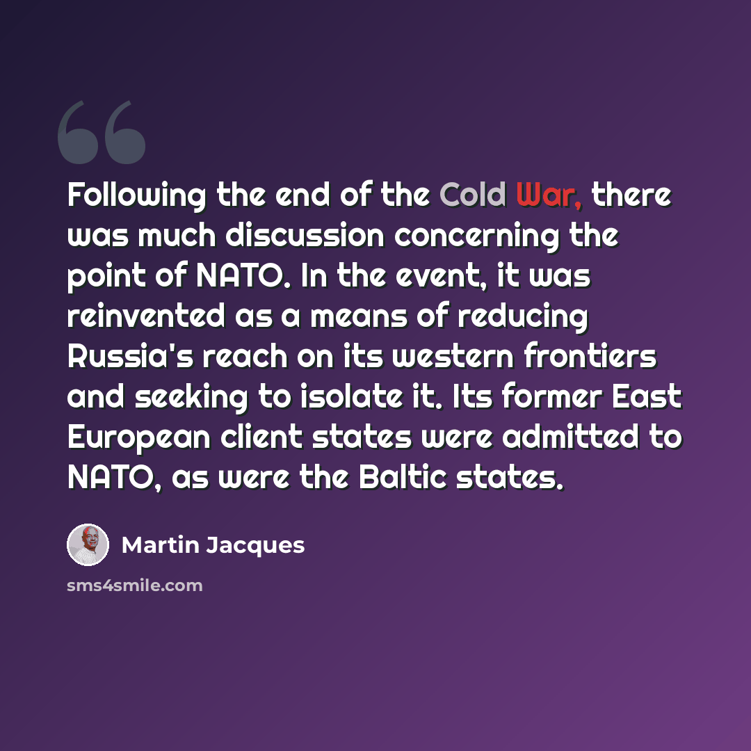 “Following the end of the Cold War, there was much discussion concerning the point of NATO. In the event, it was reinvented as a means of reducing Russia's reach on its western frontiers and seeking to isolate it. Its former East European client states were admitted to NATO, as were the Baltic…” quote by Martin Jacques