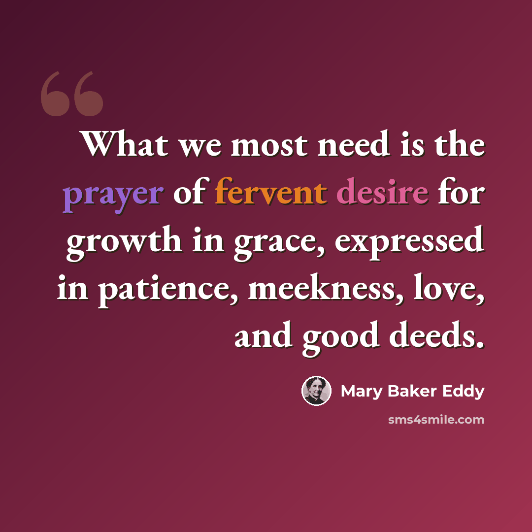 “What we most need is the prayer of fervent desire for growth in grace, expressed in patience, meekness, love, and good deeds.” quote by Mary Baker Eddy