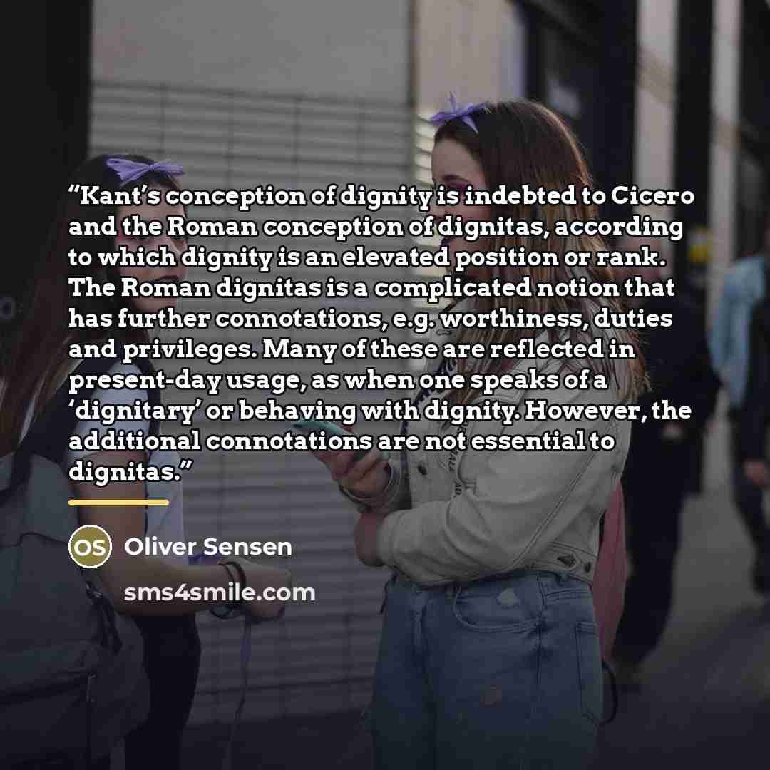 “Kant’s conception of dignity is indebted to Cicero and the Roman conception of dignitas, according to which dignity is an elevated position or rank. The Roman dignitas is a complicated notion that has further connotations, e.g. worthiness, duties and privileges. Many of these are reflected in…” quote by Oliver Sensen