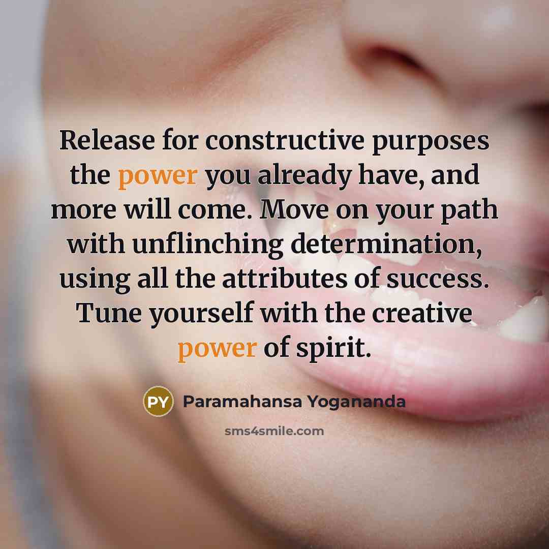 “Release for constructive purposes the power you already have, and more will come. Move on your path with unflinching determination, using all the attributes of success. Tune yourself with the creative power of spirit.” quote by Paramahansa Yogananda