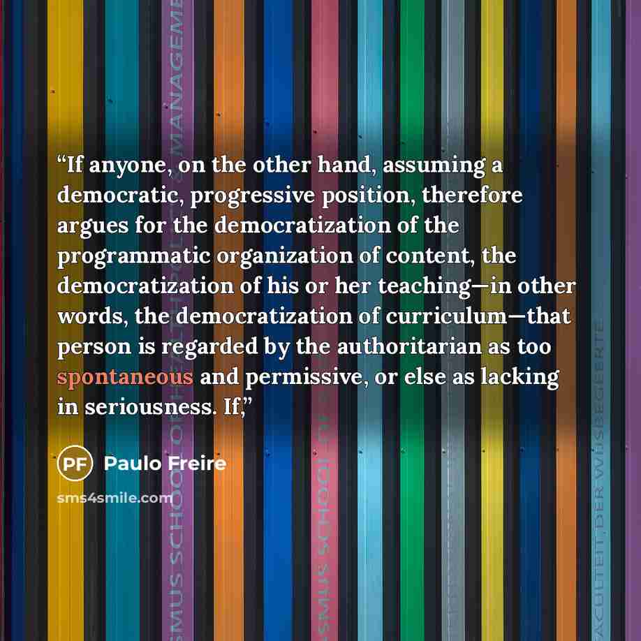 “If anyone, on the other hand, assuming a democratic, progressive position, therefore argues for the democratization of the programmatic organization of content, the democratization of his or her teaching—in other words, the democratization of curriculum—that person is regarded by the authoritarian…” quote by Paulo Freire