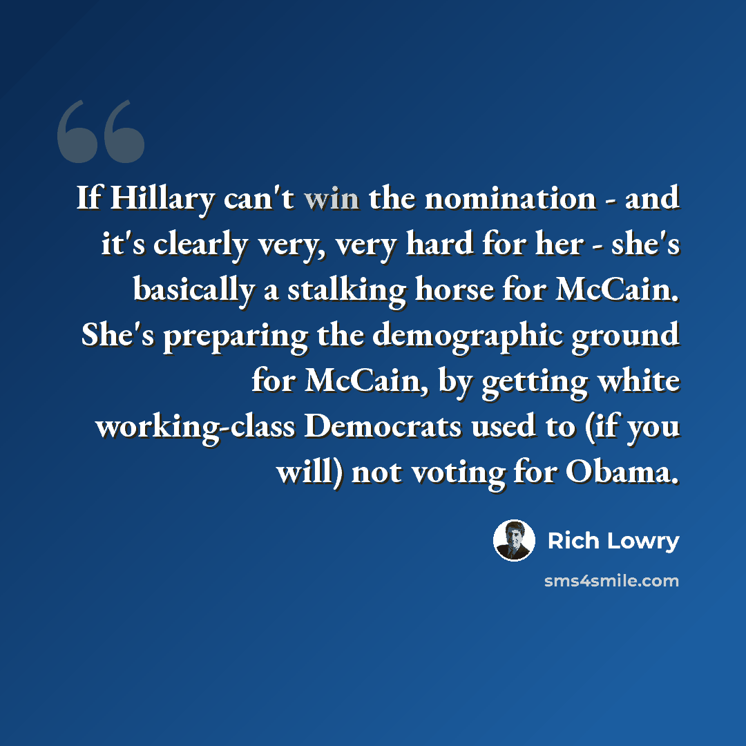 “If Hillary can't win the nomination - and it's clearly very, very hard for her - she's basically a stalking horse for McCain. She's preparing the demographic ground for McCain, by getting white working-class Democrats used to (if you will) not voting for Obama.” quote by Rich Lowry