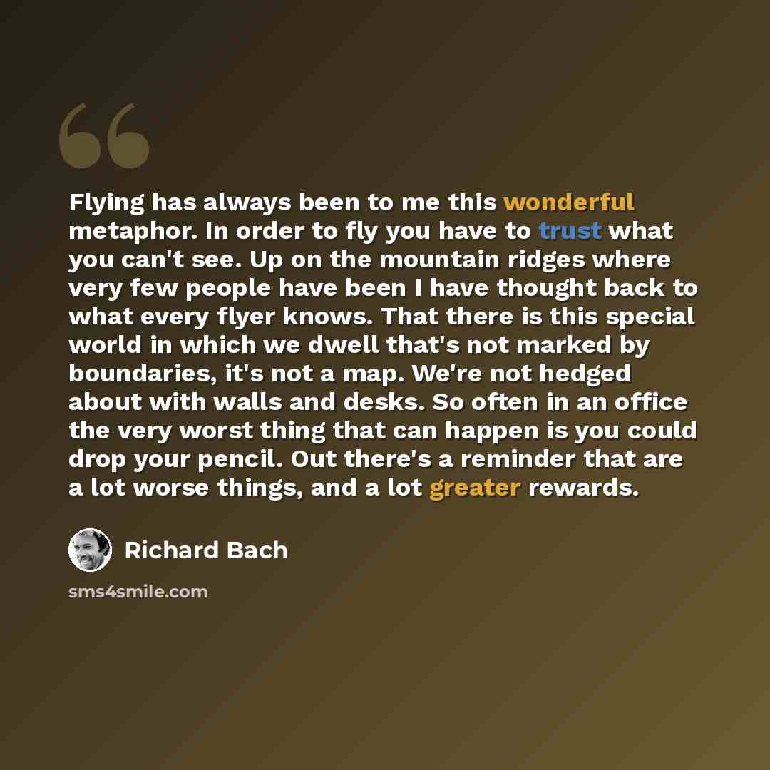 “Flying has always been to me this wonderful metaphor. In order to fly you have to trust what you can't see. Up on the mountain ridges where very few people have been I have thought back to what every flyer knows. That there is this special world in which we dwell that's not marked by boundaries…” quote by Richard Bach