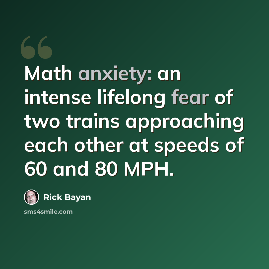 “Math anxiety: an intense lifelong fear of two trains approaching each other at speeds of 60 and 80 MPH.” quote by Rick Bayan