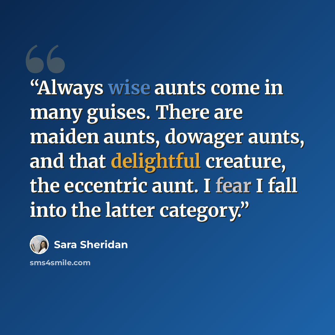“Always wise aunts come in many guises. There are maiden aunts, dowager aunts, and that delightful creature, the eccentric aunt. I fear I fall into the latter category.” quote by Sara Sheridan