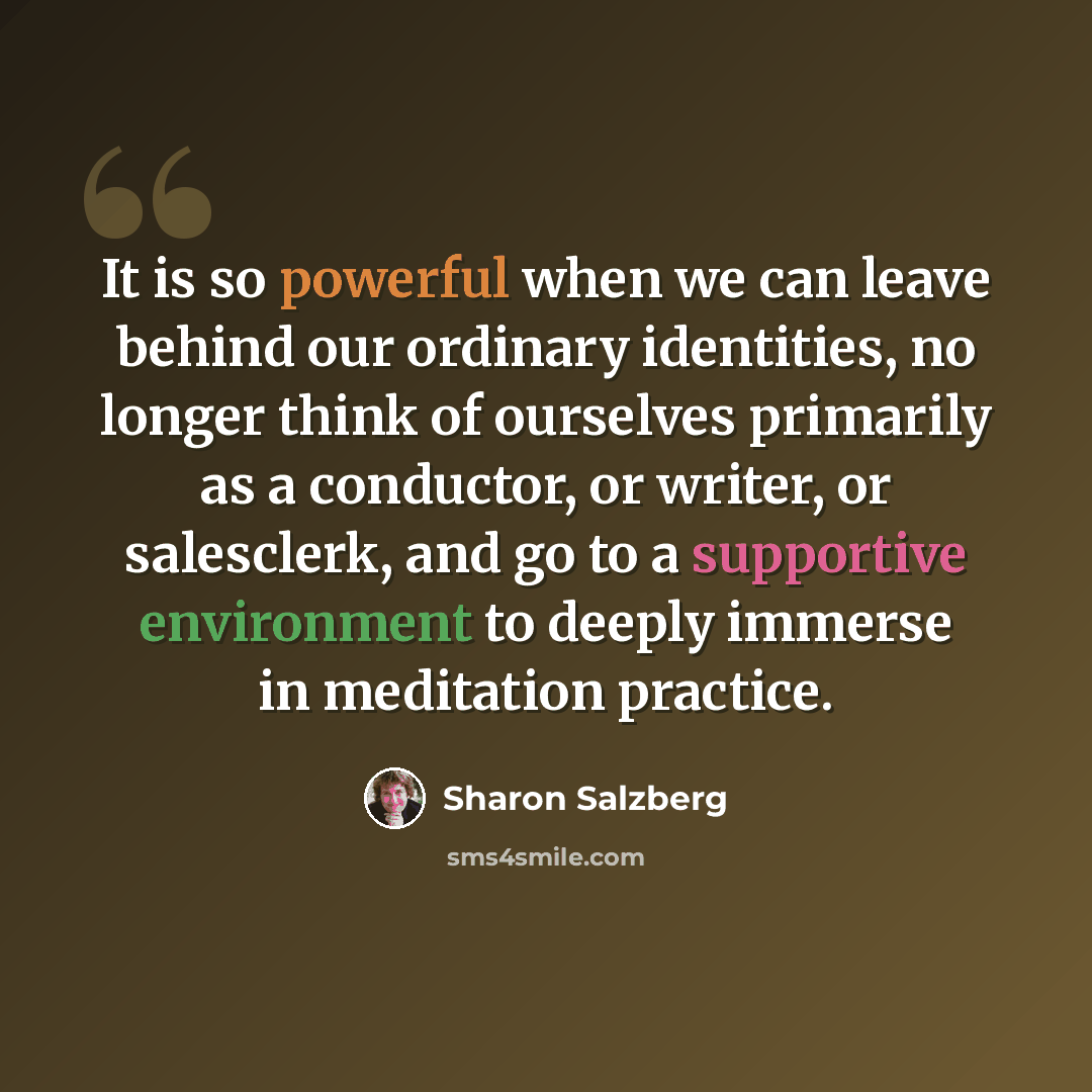 “It is so powerful when we can leave behind our ordinary identities, no longer think of ourselves primarily as a conductor, or writer, or salesclerk, and go to a supportive environment to deeply immerse in meditation practice.” quote by Sharon Salzberg