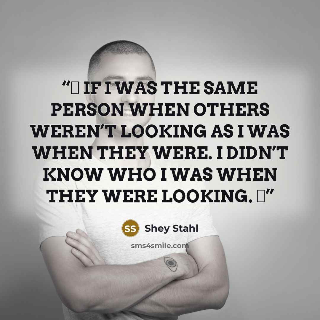 “❝ IF I WAS THE SAME PERSON WHEN OTHERS WEREN’T LOOKING AS I WAS WHEN THEY WERE. I DIDN’T KNOW WHO I WAS WHEN THEY WERE LOOKING. ❞” quote by Shey Stahl