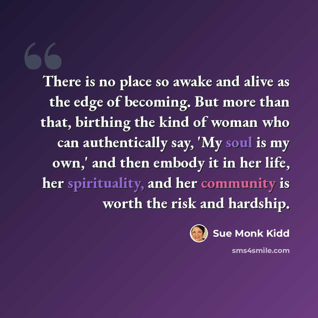 “There is no place so awake and alive as the edge of becoming. But more than that, birthing the kind of woman who can authentically say, 'My soul is my own,' and then embody it in her life, her spirituality, and her community is worth the risk and hardship.” quote by Sue Monk Kidd