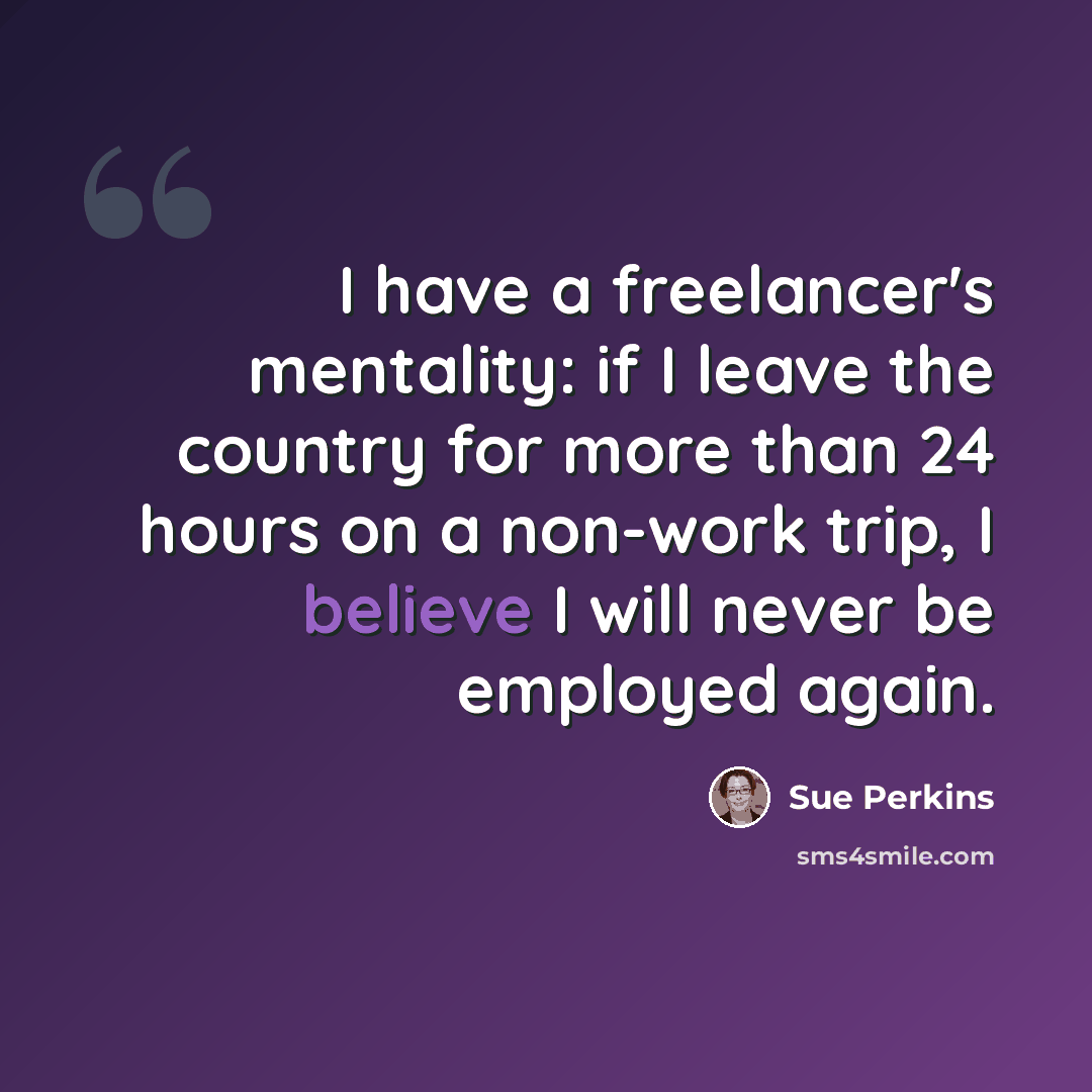 “I have a freelancer's mentality: if I leave the country for more than 24 hours on a non-work trip, I believe I will never be employed again.” quote by Sue Perkins