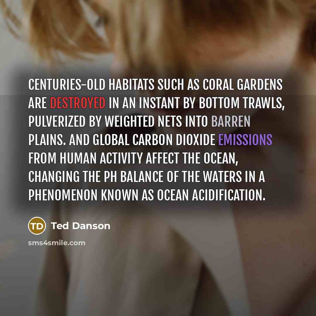 “Centuries-old habitats such as coral gardens are destroyed in an instant by bottom trawls, pulverized by weighted nets into barren plains. And global carbon dioxide emissions from human activity affect the ocean, changing the pH balance of the waters in a phenomenon known as ocean acidification.” quote by Ted Danson