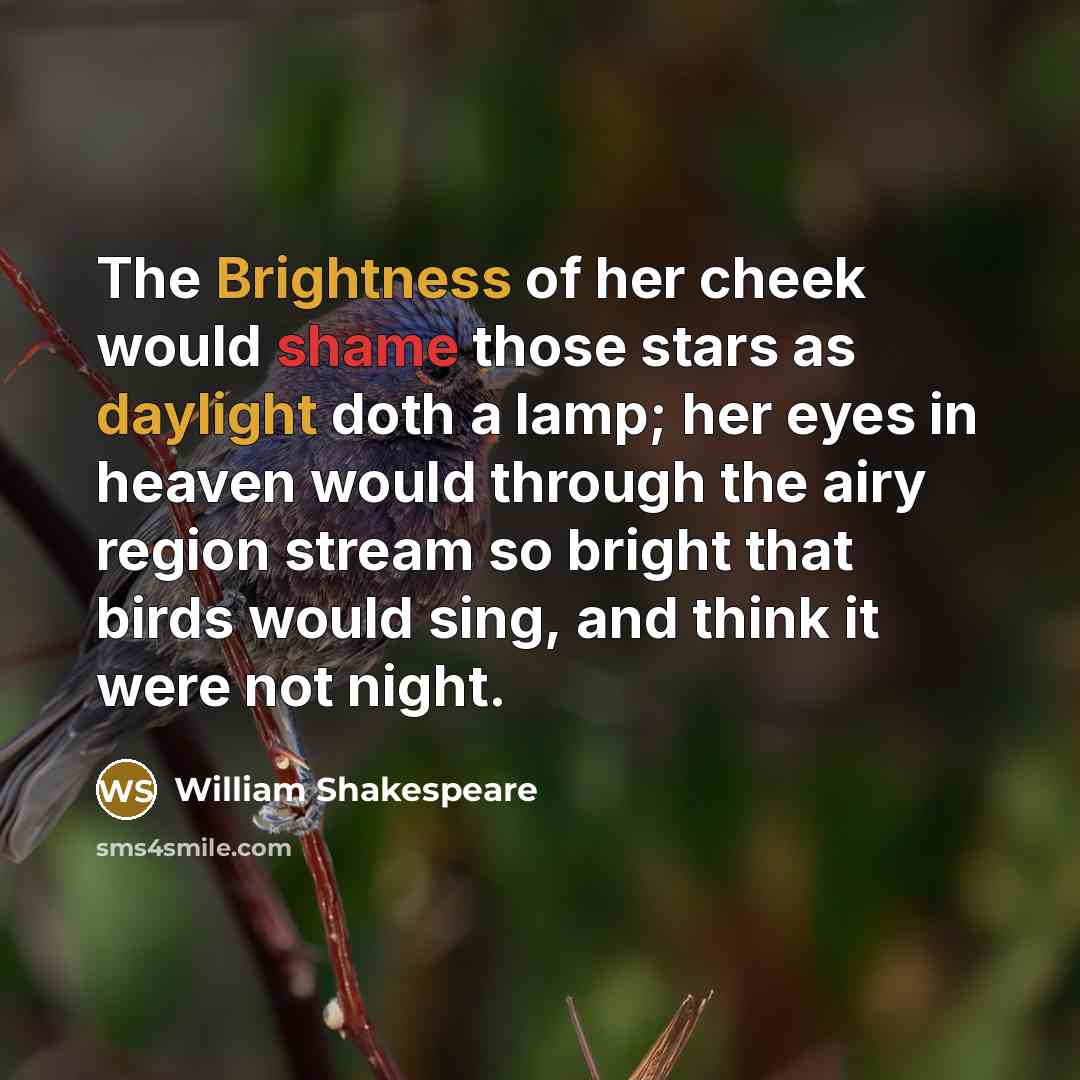 “The Brightness of her cheek would shame those stars as daylight doth a lamp; her eyes in heaven would through the airy region stream so bright that birds would sing, and think it were not night.” quote by William Shakespeare