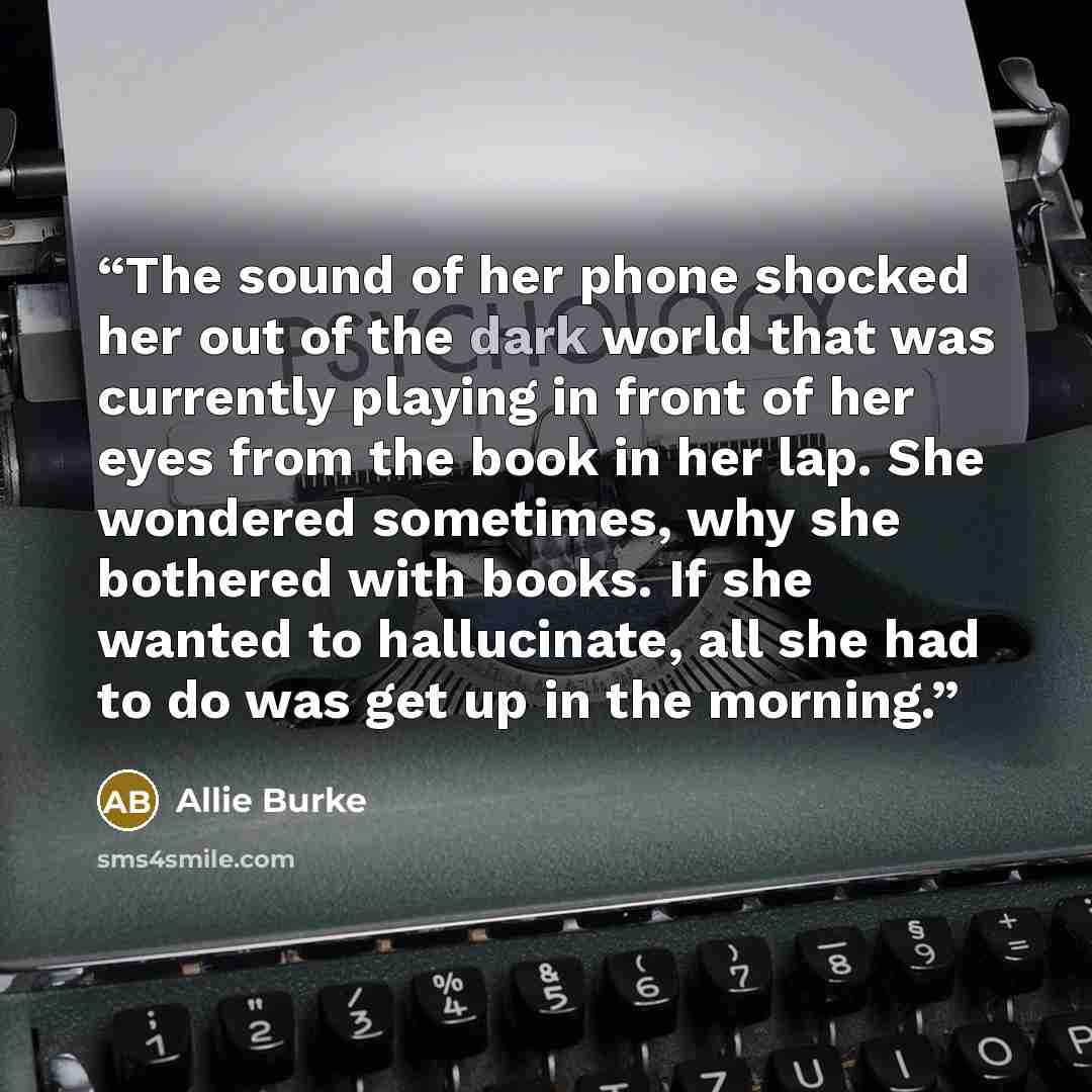 “The sound of her phone shocked her out of the dark world that was currently playing in front of her eyes from the book in her lap. She wondered sometimes, why she bothered with books. If she wanted to hallucinate, all she had to do was get up in the morning.” quote by Allie Burke