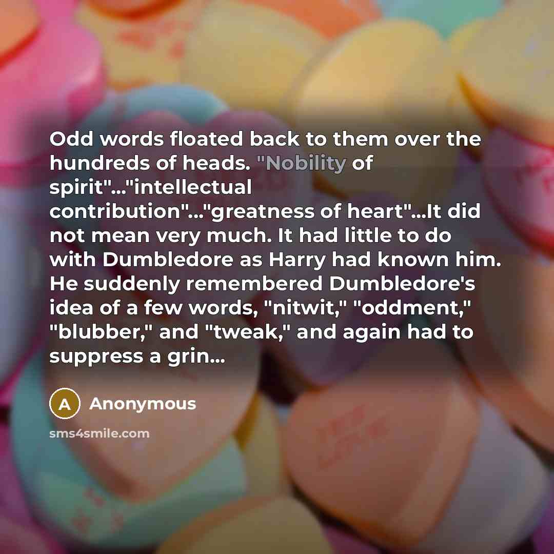 “Odd words floated back to them over the hundreds of heads. "Nobility of spirit"..."intellectual contribution"..."greatness of heart"...It did not mean very much. It had little to do with Dumbledore as Harry had known him. He suddenly remembered Dumbledore's idea of a few words, "nitwit,"…” quote by Anonymous