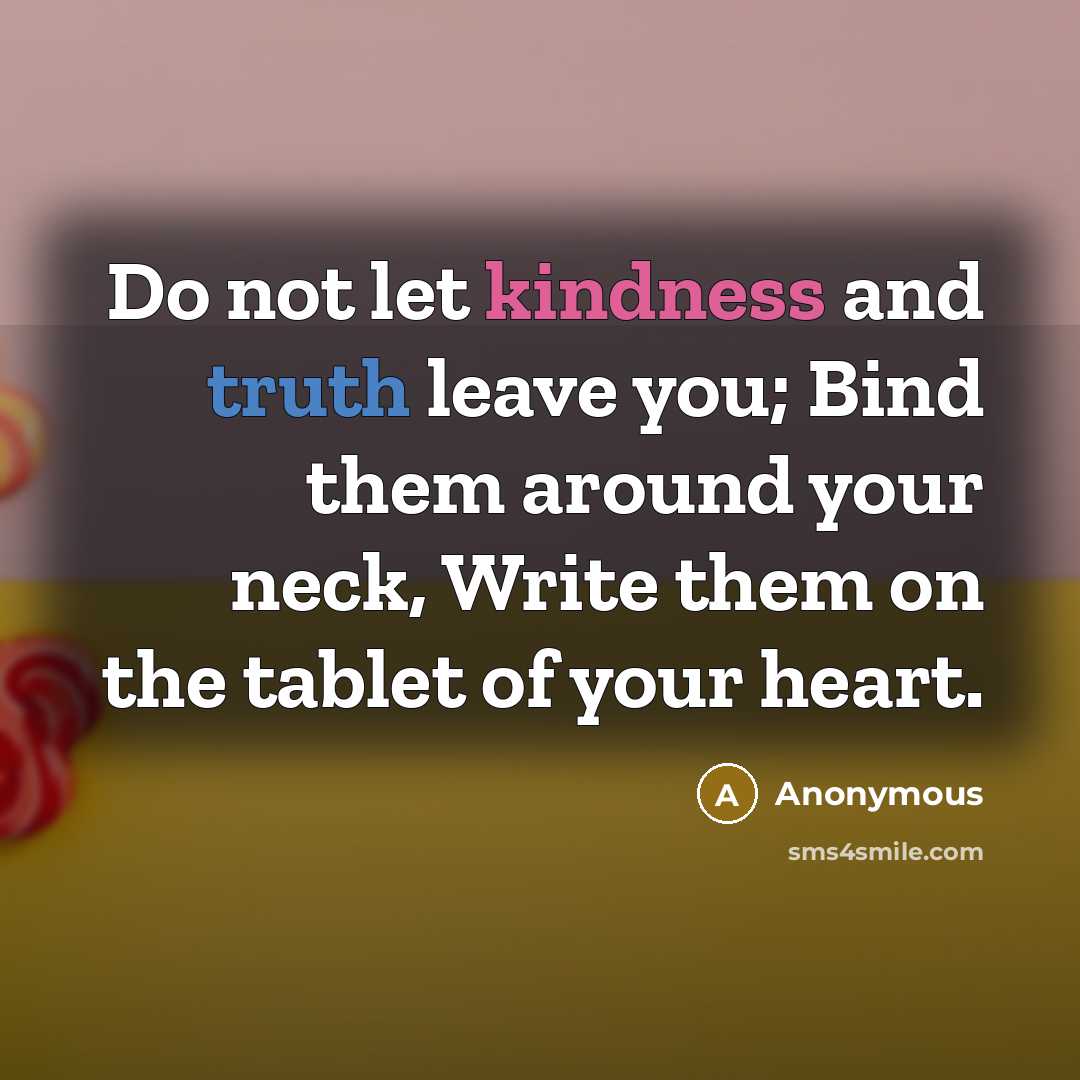 “Do not let kindness and truth leave you; Bind them around your neck, Write them on the tablet of your heart.” quote by Anonymous