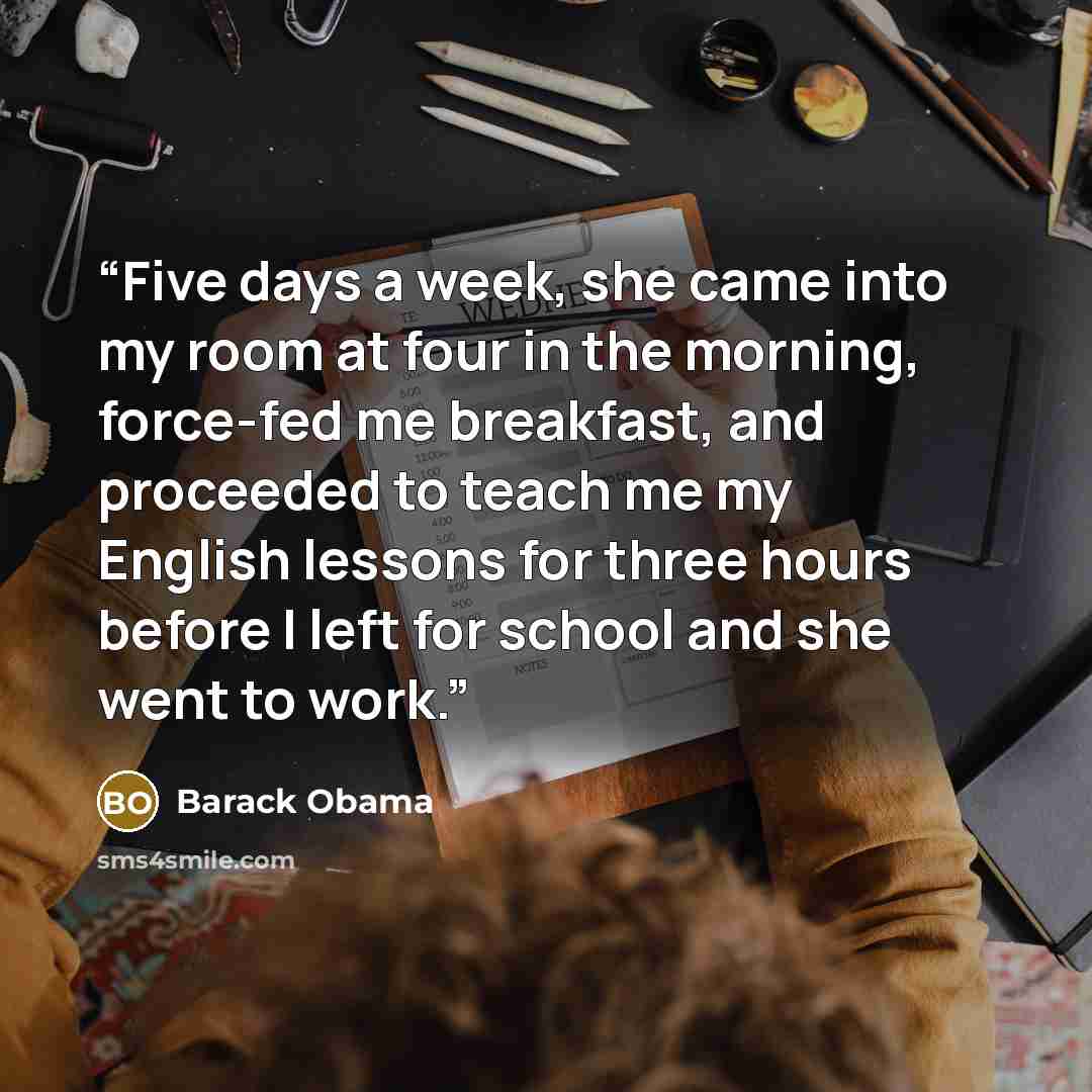 “Five days a week, she came into my room at four in the morning, force-fed me breakfast, and proceeded to teach me my English lessons for three hours before I left for school and she went to work.” quote by Barack Obama