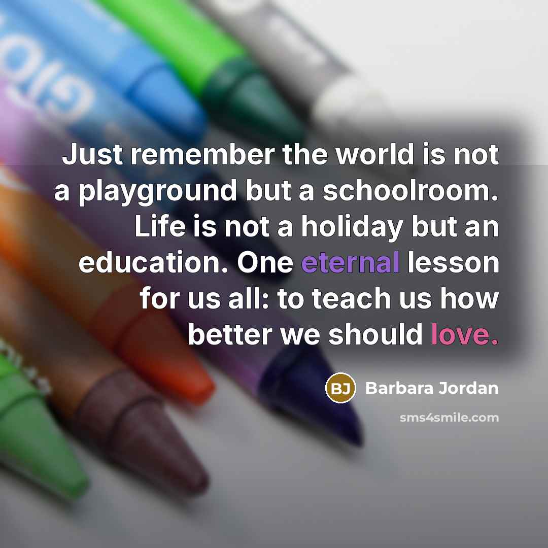 “Just remember the world is not a playground but a schoolroom. Life is not a holiday but an education. One eternal lesson for us all: to teach us how better we should love.” quote by Barbara Jordan
