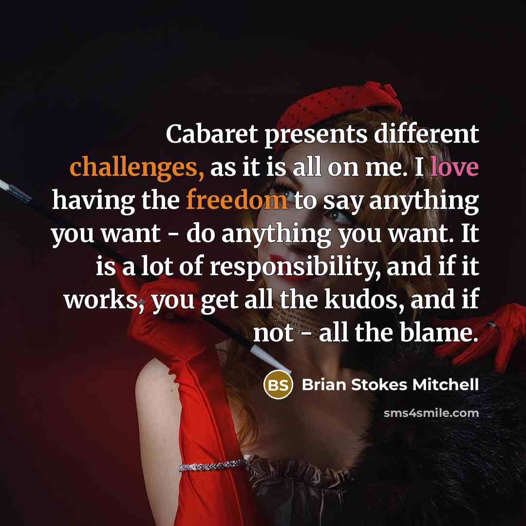 “Cabaret presents different challenges, as it is all on me. I love having the freedom to say anything you want - do anything you want. It is a lot of responsibility, and if it works, you get all the kudos, and if not - all the blame.” quote by Brian Stokes Mitchell
