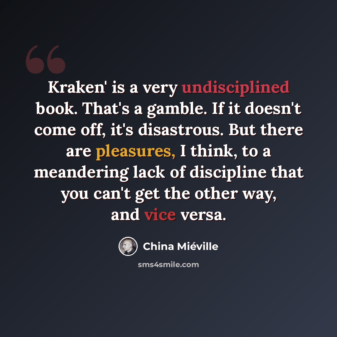 “Kraken' is a very undisciplined book. That's a gamble. If it doesn't come off, it's disastrous. But there are pleasures, I think, to a meandering lack of discipline that you can't get the other way, and vice versa.” quote by China Mieville