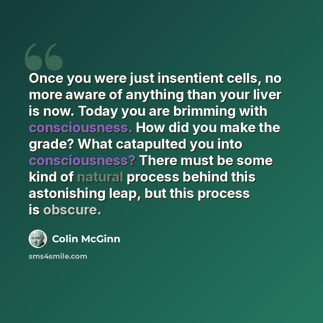 “Once you were just insentient cells, no more aware of anything than your liver is now. Today you are brimming with consciousness. How did you make the grade? What catapulted you into consciousness? There must be some kind of natural process behind this astonishing leap, but this process is obscure.” quote by Colin McGinn