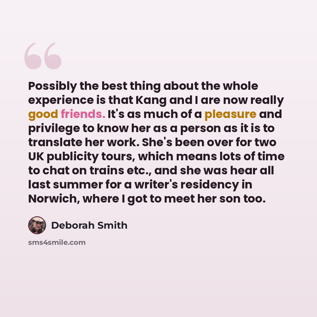 “Possibly the best thing about the whole experience is that Kang and I are now really good friends. It's as much of a pleasure and privilege to know her as a person as it is to translate her work. She's been over for two UK publicity tours, which means lots of time to chat on trains etc., and she…” quote by Deborah Smith