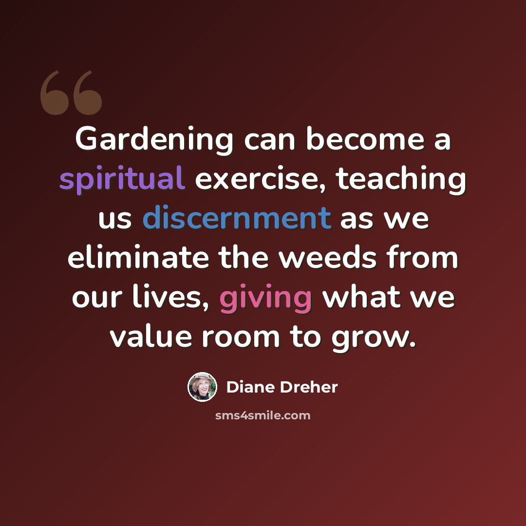 “Gardening can become a spiritual exercise, teaching us discernment as we eliminate the weeds from our lives, giving what we value room to grow.” quote by Diane Dreher
