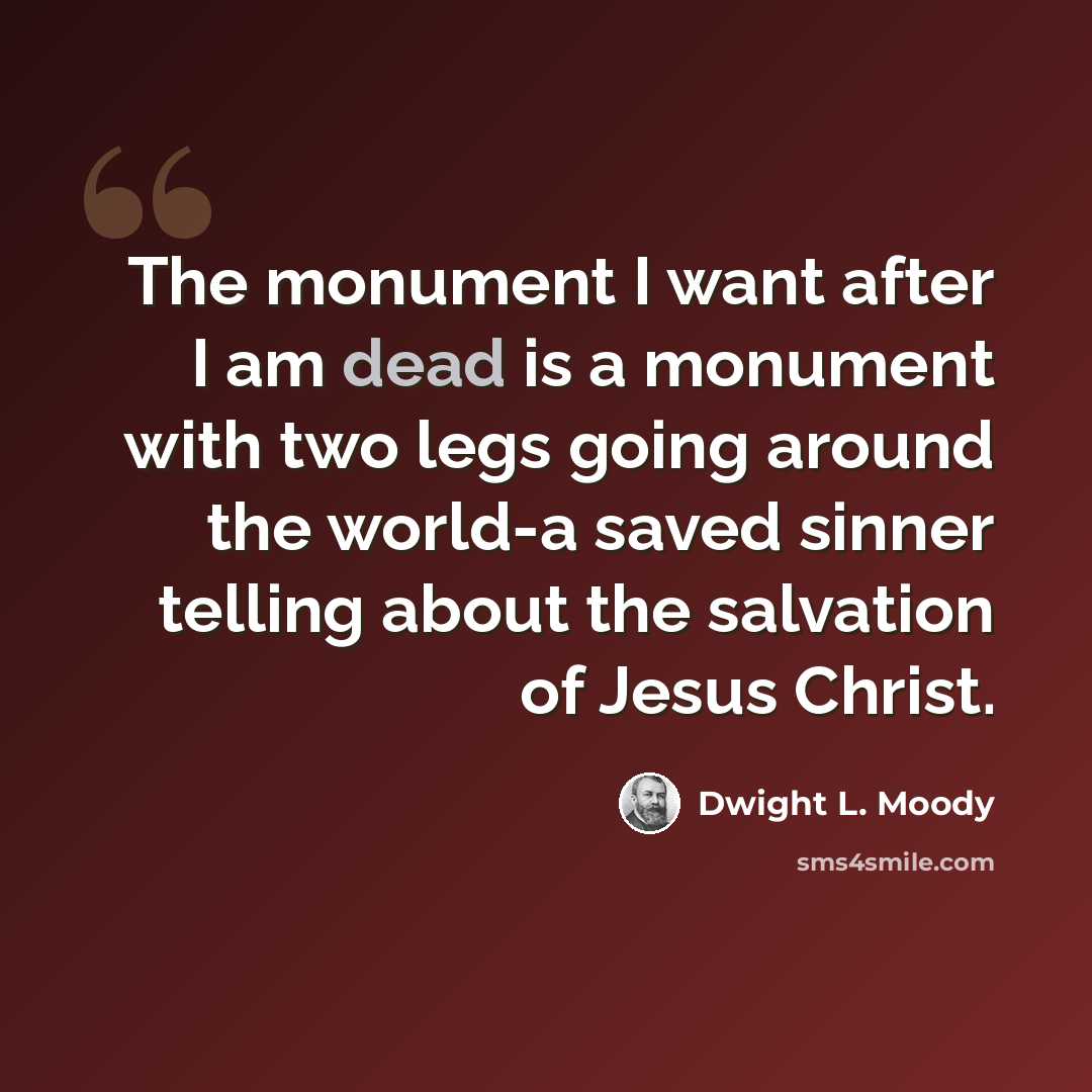 “The monument I want after I am dead is a monument with two legs going around the world-a saved sinner telling about the salvation of Jesus Christ.” quote by Dwight L. Moody