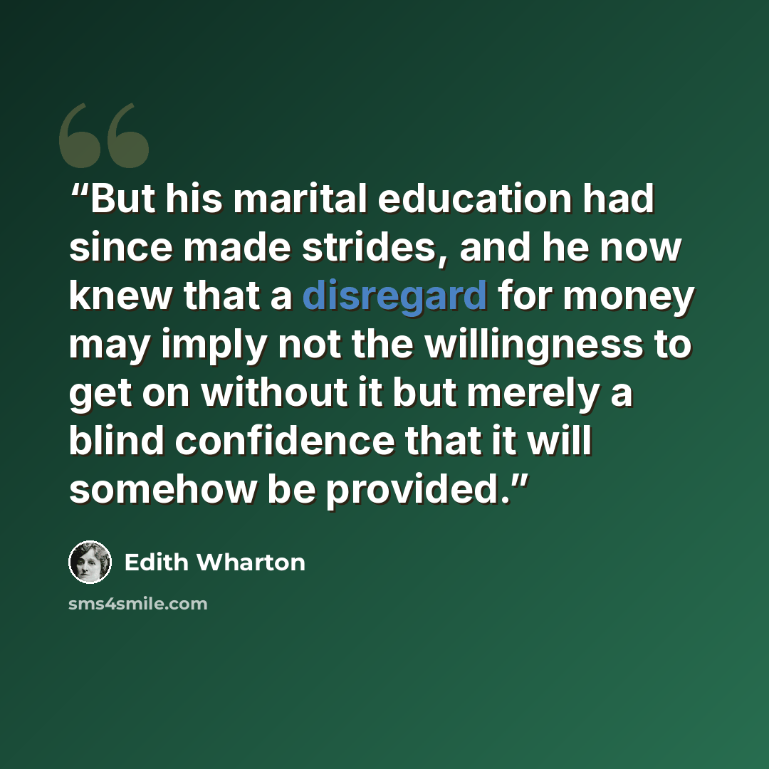 “But his marital education had since made strides, and he now knew that a disregard for money may imply not the willingness to get on without it but merely a blind confidence that it will somehow be provided.” quote by Edith Wharton