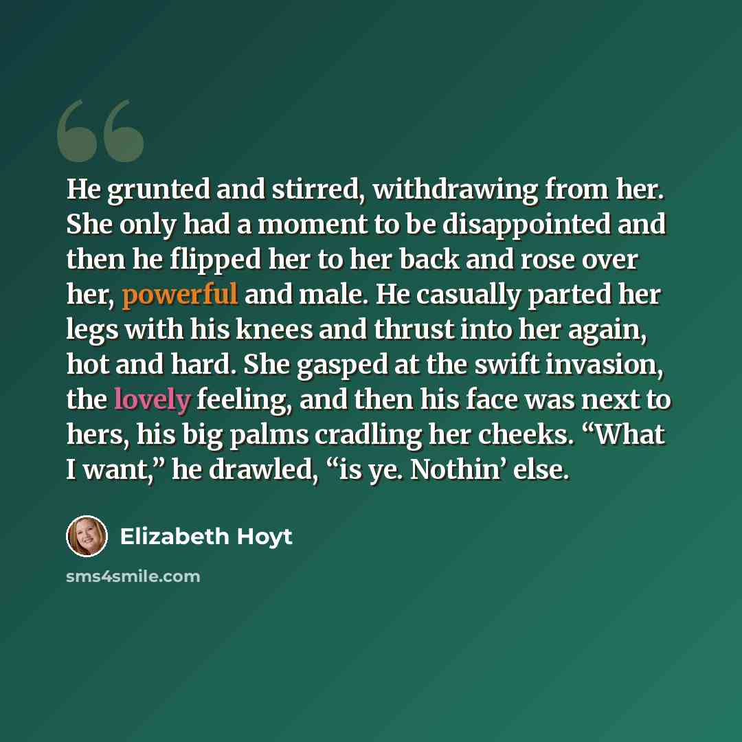 “He grunted and stirred, withdrawing from her. She only had a moment to be disappointed and then he flipped her to her back and rose over her, powerful and male. He casually parted her legs with his knees and thrust into her again, hot and hard. She gasped at the swift invasion, the lovely feeling…” quote by Elizabeth Hoyt