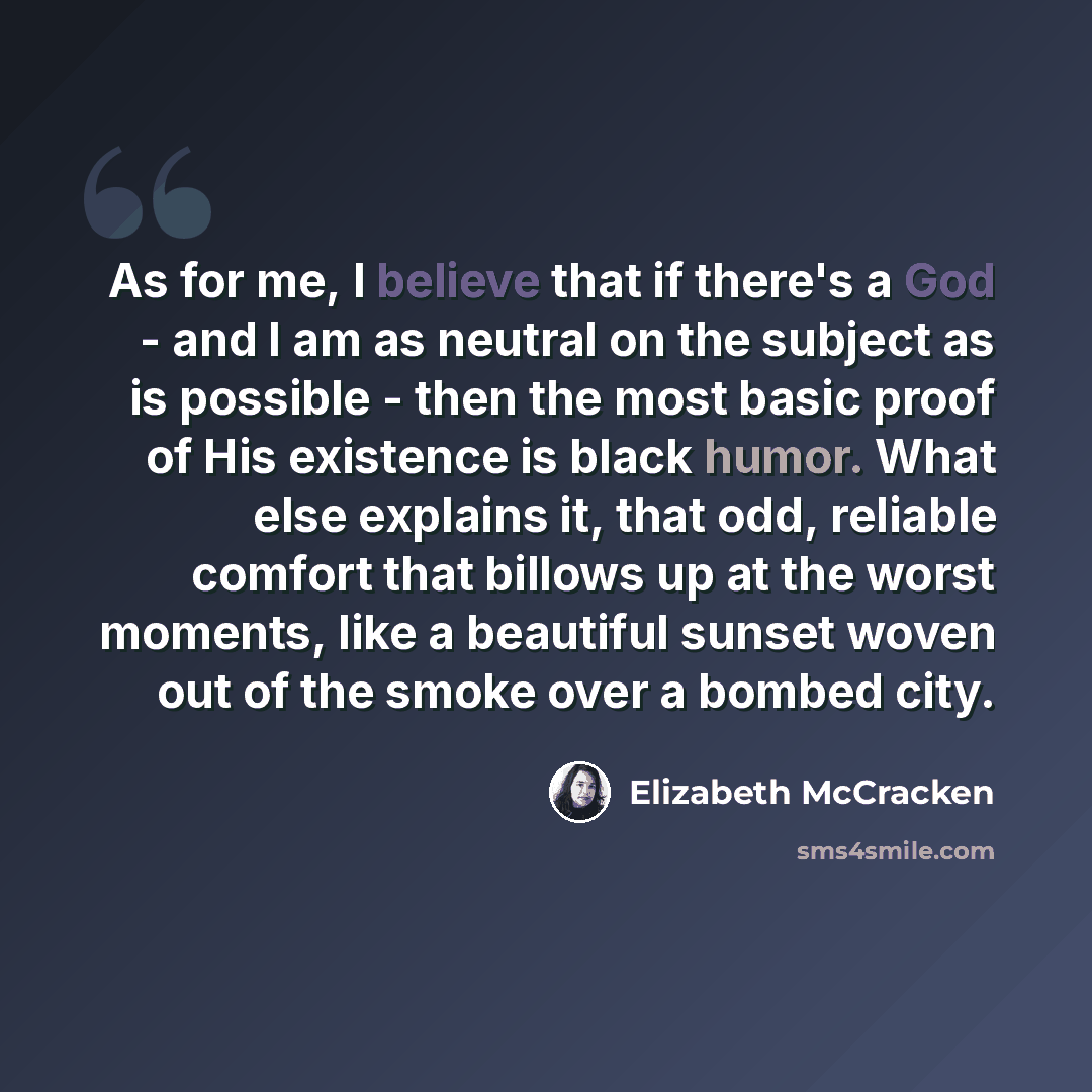“As for me, I believe that if there's a God - and I am as neutral on the subject as is possible - then the most basic proof of His existence is black humor. What else explains it, that odd, reliable comfort that billows up at the worst moments, like a beautiful sunset woven out of the smoke over a…” quote by Elizabeth McCracken