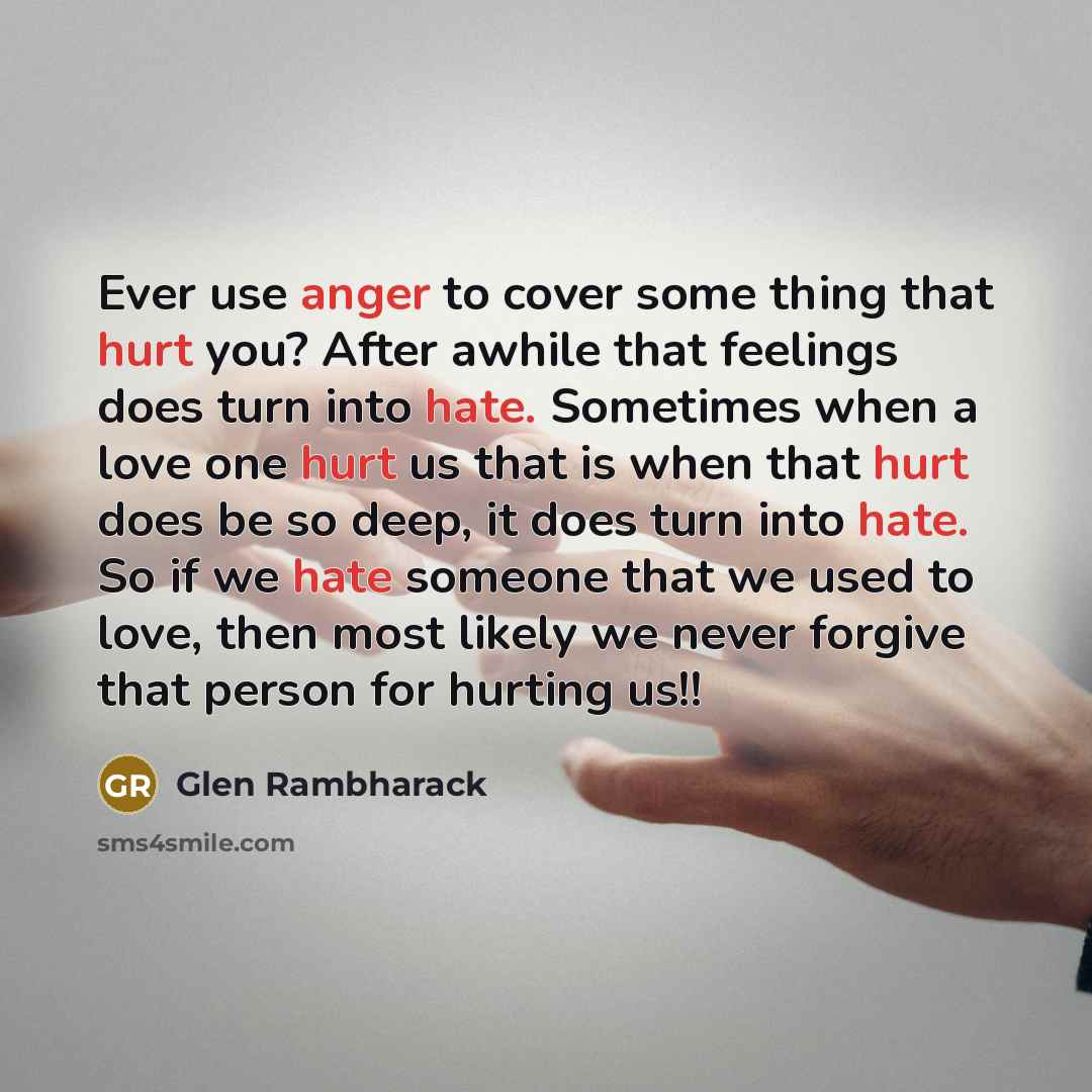 “Ever use anger to cover some thing that hurt you? After awhile that feelings does turn into hate. Sometimes when a love one hurt us that is when that hurt does be so deep, it does turn into hate. So if we hate someone that we used to love, then most likely we never forgive that person for hurting…” quote by Glen Rambharack