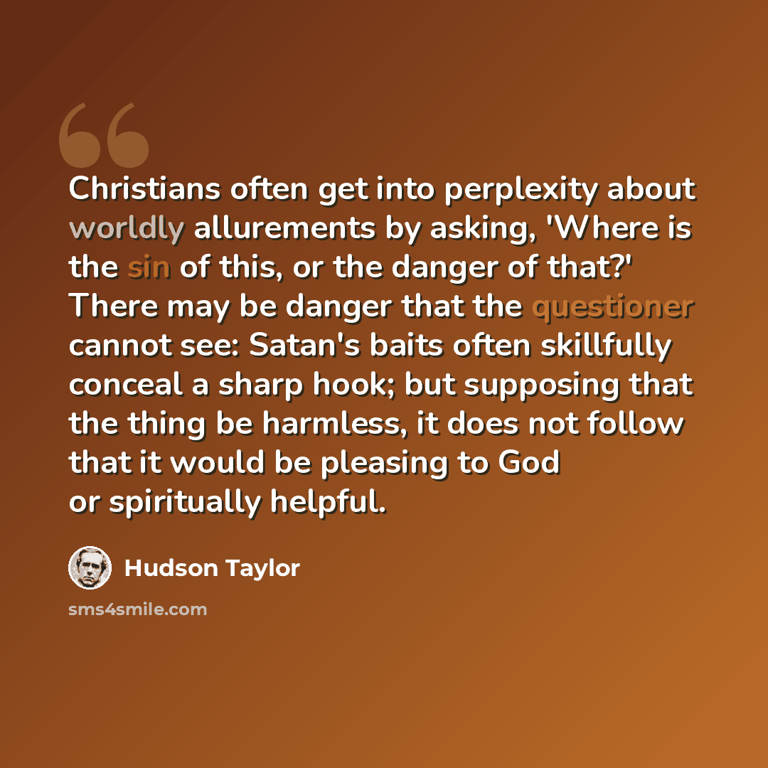 “Christians often get into perplexity about worldly allurements by asking, 'Where is the sin of this, or the danger of that?' There may be danger that the questioner cannot see: Satan's baits often skillfully conceal a sharp hook; but supposing that the thing be harmless, it does not follow that it…” quote by Hudson Taylor