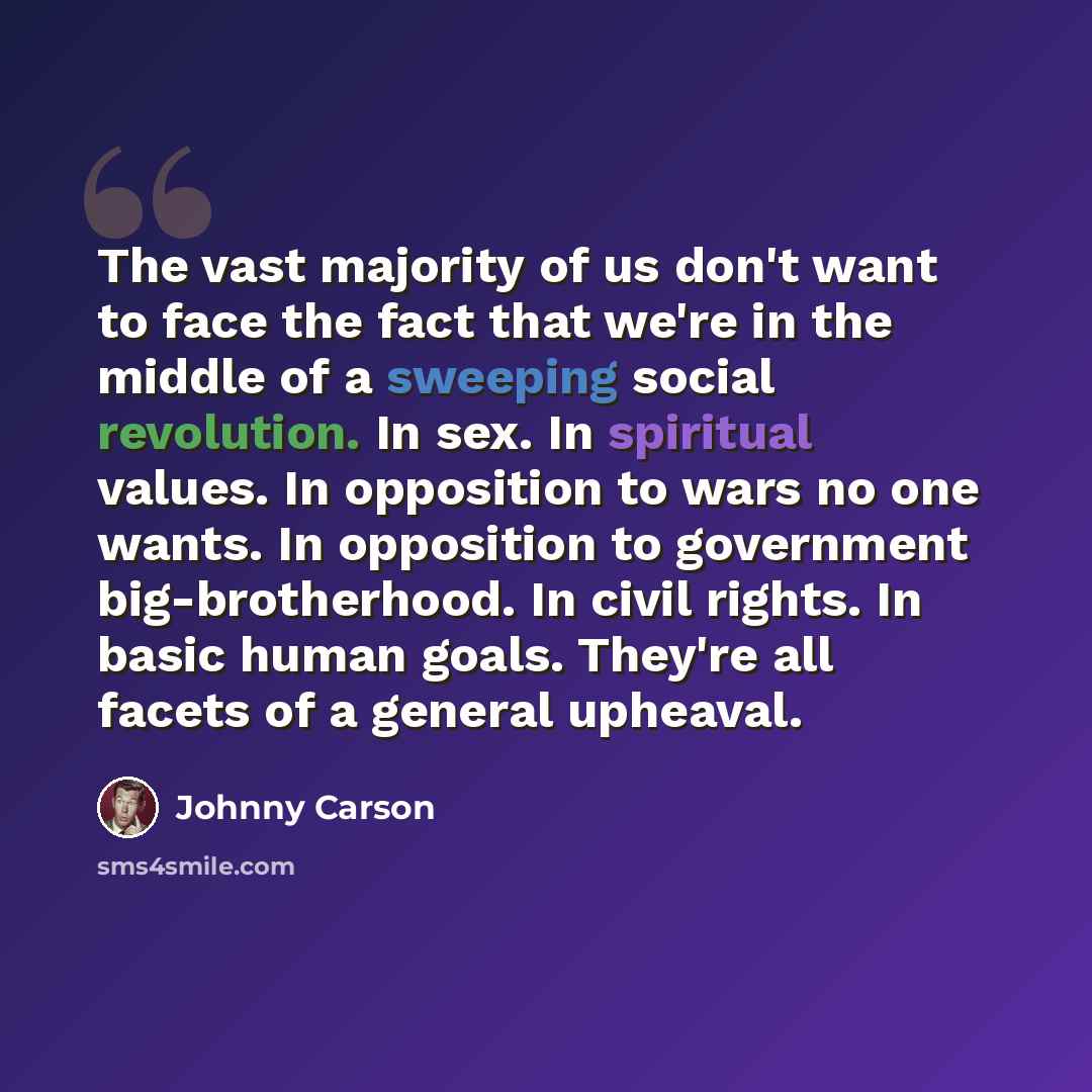 “The vast majority of us don't want to face the fact that we're in the middle of a sweeping social revolution. In sex. In spiritual values. In opposition to wars no one wants. In opposition to government big-brotherhood. In civil rights. In basic human goals. They're all facets of a general upheaval.” quote by Johnny Carson