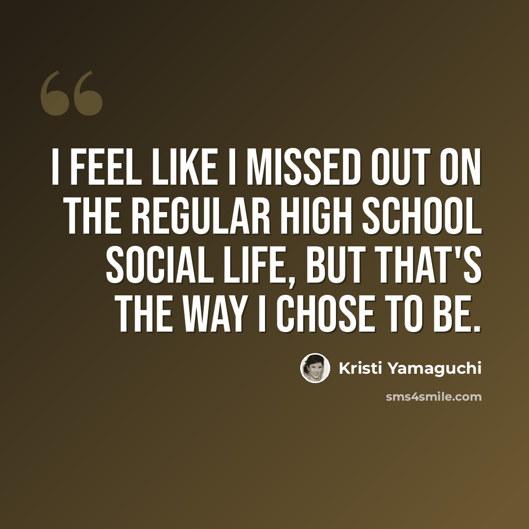 “I feel like I missed out on the regular high school social life, but that's the way I chose to be.” quote by Kristi Yamaguchi