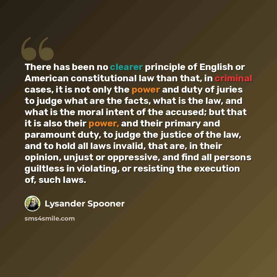 “There has been no clearer principle of English or American constitutional law than that, in criminal cases, it is not only the power and duty of juries to judge what are the facts, what is the law, and what is the moral intent of the accused; but that it is also their power, and their primary and…” quote by Lysander Spooner