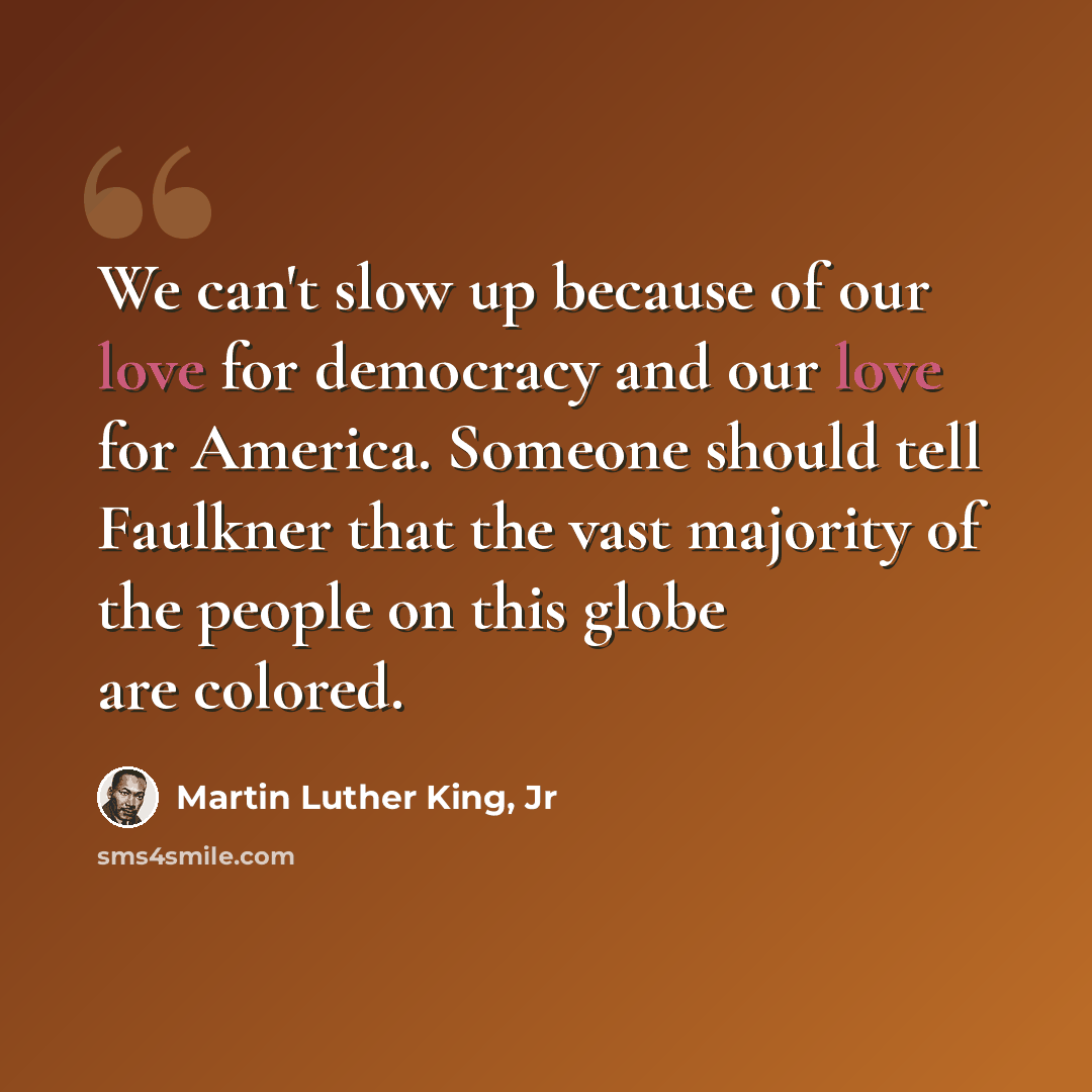 “We can't slow up because of our love for democracy and our love for America. Someone should tell Faulkner that the vast majority of the people on this globe are colored.” quote by Martin Luther King, Jr